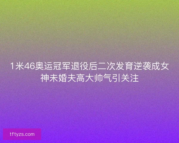 1米46奥运冠军退役后二次发育逆袭成女神未婚夫高大帅气引关注