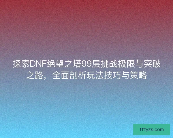 探索DNF绝望之塔99层挑战极限与突破之路，全面剖析玩法技巧与策略
