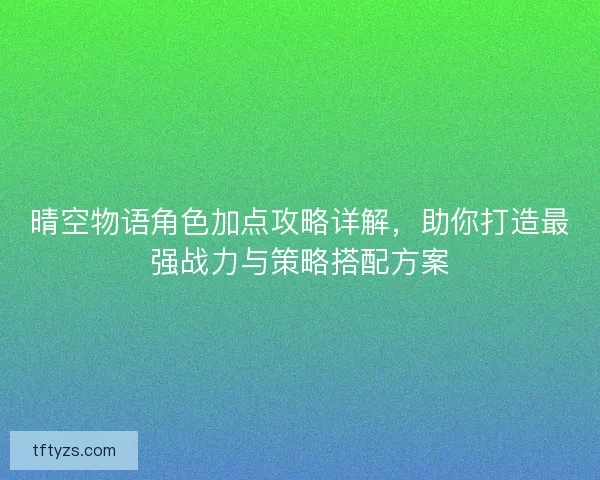 晴空物语角色加点攻略详解，助你打造最强战力与策略搭配方案