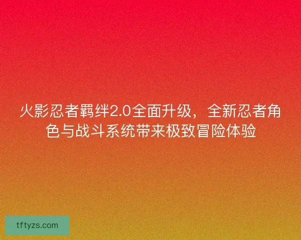火影忍者羁绊2.0全面升级，全新忍者角色与战斗系统带来极致冒险体验