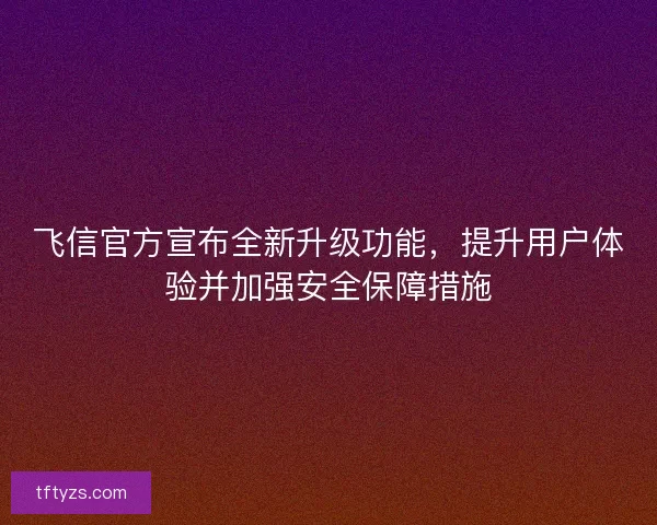 飞信官方宣布全新升级功能，提升用户体验并加强安全保障措施