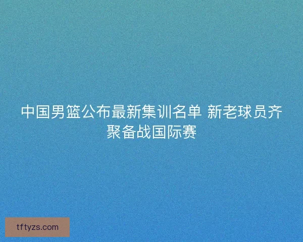 中国男篮公布最新集训名单 新老球员齐聚备战国际赛