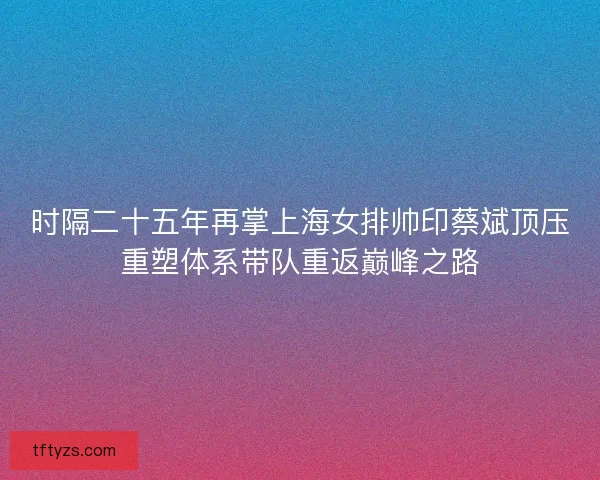 时隔二十五年再掌上海女排帅印蔡斌顶压重塑体系带队重返巅峰之路