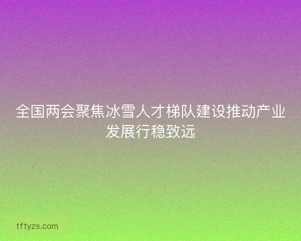 全国两会聚焦冰雪人才梯队建设推动产业发展行稳致远