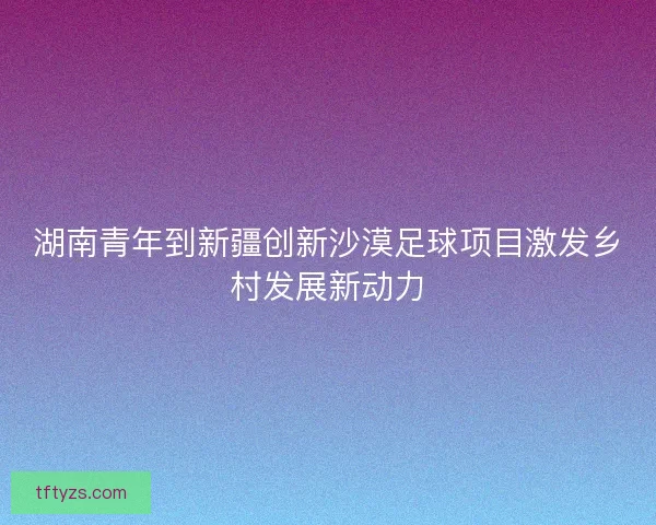 湖南青年到新疆创新沙漠足球项目激发乡村发展新动力