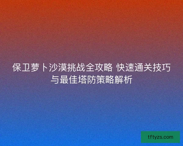 保卫萝卜沙漠挑战全攻略 快速通关技巧与最佳塔防策略解析