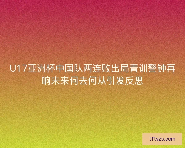 U17亚洲杯中国队两连败出局青训警钟再响未来何去何从引发反思