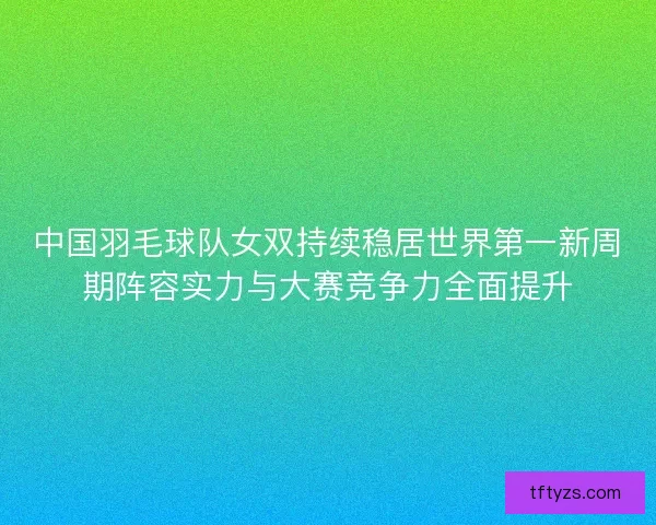 中国羽毛球队女双持续稳居世界第一新周期阵容实力与大赛竞争力全面提升