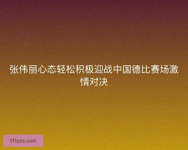 张伟丽心态轻松积极迎战中国德比赛场激情对决