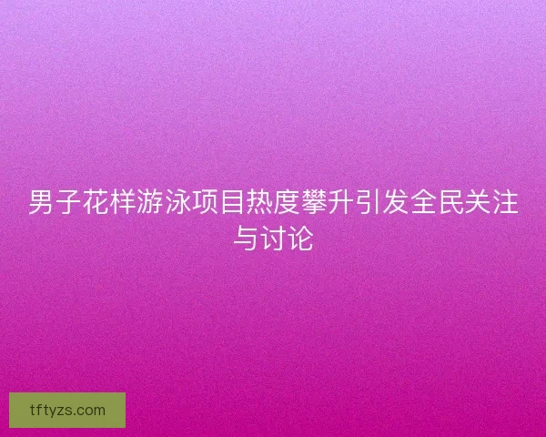 男子花样游泳项目热度攀升引发全民关注与讨论