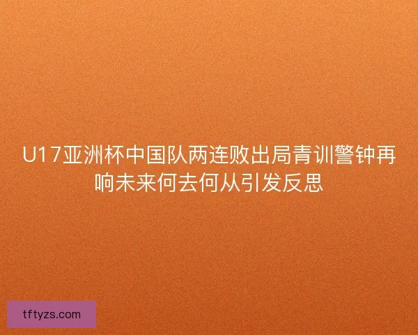 U17亚洲杯中国队两连败出局青训警钟再响未来何去何从引发反思